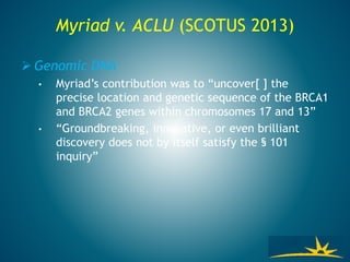 Myriad v. ACLU (SCOTUS 2013)
 Genomic DNA
• Myriad’s contribution was to “uncover[ ] the
precise location and genetic sequence of the BRCA1
and BRCA2 genes within chromosomes 17 and 13”
• “Groundbreaking, innovative, or even brilliant
discovery does not by itself satisfy the § 101
inquiry”
 