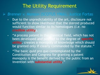  Brenner v. Manson (SCOTUS 1966), Justice Fortas
• Due to the unpredictability of the art, disclosure not
sufficient to show likelihood that the steroid produced
would function similar to its homologues (i.e. no
credible utility).
• “A process patent in the chemical field, which has not
been developed and pointed to the degree of specific
utility, creates a monopoly of knowledge which should
be granted only if clearly commanded by the statute.”
• “The basic quid pro quo contemplated by the
Constitution and Congress for granting a patent
monopoly is the benefit derived by the public from an
invention with substantial utility.”
The Utility Requirement
 