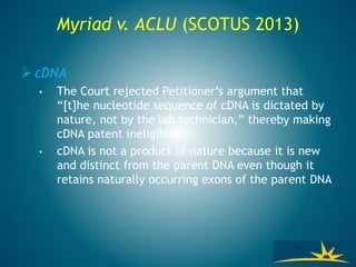 Myriad v. ACLU (SCOTUS 2013)
 cDNA
• The Court rejected Petitioner’s argument that
“[t]he nucleotide sequence of cDNA is dictated by
nature, not by the lab technician,” thereby making
cDNA patent ineligible
• cDNA is not a product of nature because it is new
and distinct from the parent DNA even though it
retains naturally occurring exons of the parent DNA
 