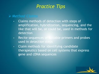 Practice Tips
 Method Claims
• Claims methods of detection with steps of
amplification, hybridization, sequencing, and the
like that will be, or could be, used in methods for
detection
• Recite sequences of suitable primers and probes
used in detection steps
• Claim methods for identifying candidate
therapeutics based on cell systems that express
gene and cDNA sequences
 