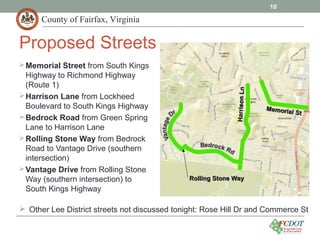 County of Fairfax, Virginia
10
Proposed Streets
Memorial Street from South Kings
Highway to Richmond Highway
(Route 1)
Harrison Lane from Lockheed
Boulevard to South Kings Highway
Bedrock Road from Green Spring
Lane to Harrison Lane
Rolling Stone Way from Bedrock
Road to Vantage Drive (southern
intersection)
Vantage Drive from Rolling Stone
Way (southern intersection) to
South Kings Highway
 Other Lee District streets not discussed tonight: Rose Hill Dr and Commerce St
HarrisonLnHarrisonLn
Memorial St
Memorial St
Rolling Stone WayRolling Stone Way
 