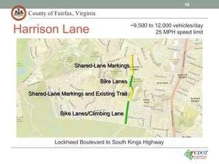 County of Fairfax, Virginia
16
Harrison Lane
Lockheed Boulevard to South Kings Highway
Shared-Lane Markings and Existing TrailShared-Lane Markings and Existing Trail
Bike LanesBike Lanes
Bike Lanes/Climbing LaneBike Lanes/Climbing Lane
Shared-Lane MarkingsShared-Lane Markings
~9,500 to 12,000 vehicles/day
25 MPH speed limit
 