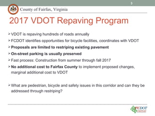 County of Fairfax, Virginia
VDOT is repaving hundreds of roads annually
FCDOT identifies opportunities for bicycle facilities, coordinates with VDOT
Proposals are limited to restriping existing pavement
On-street parking is usually preserved
Fast process: Construction from summer through fall 2017
No additional cost to Fairfax County to implement proposed changes,
marginal additional cost to VDOT
What are pedestrian, bicycle and safety issues in this corridor and can they be
addressed through restriping?
3
2017 VDOT Repaving Program
 