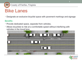 County of Fairfax, Virginia
Designate an exclusive bicyclist space with pavement markings and signage
Benefits:
Provide dedicated space, separate from vehicles.
Allows bicyclists to ride at a comfortable speed without interfering with
vehicles in the travel lane.
7
Bike Lanes
 