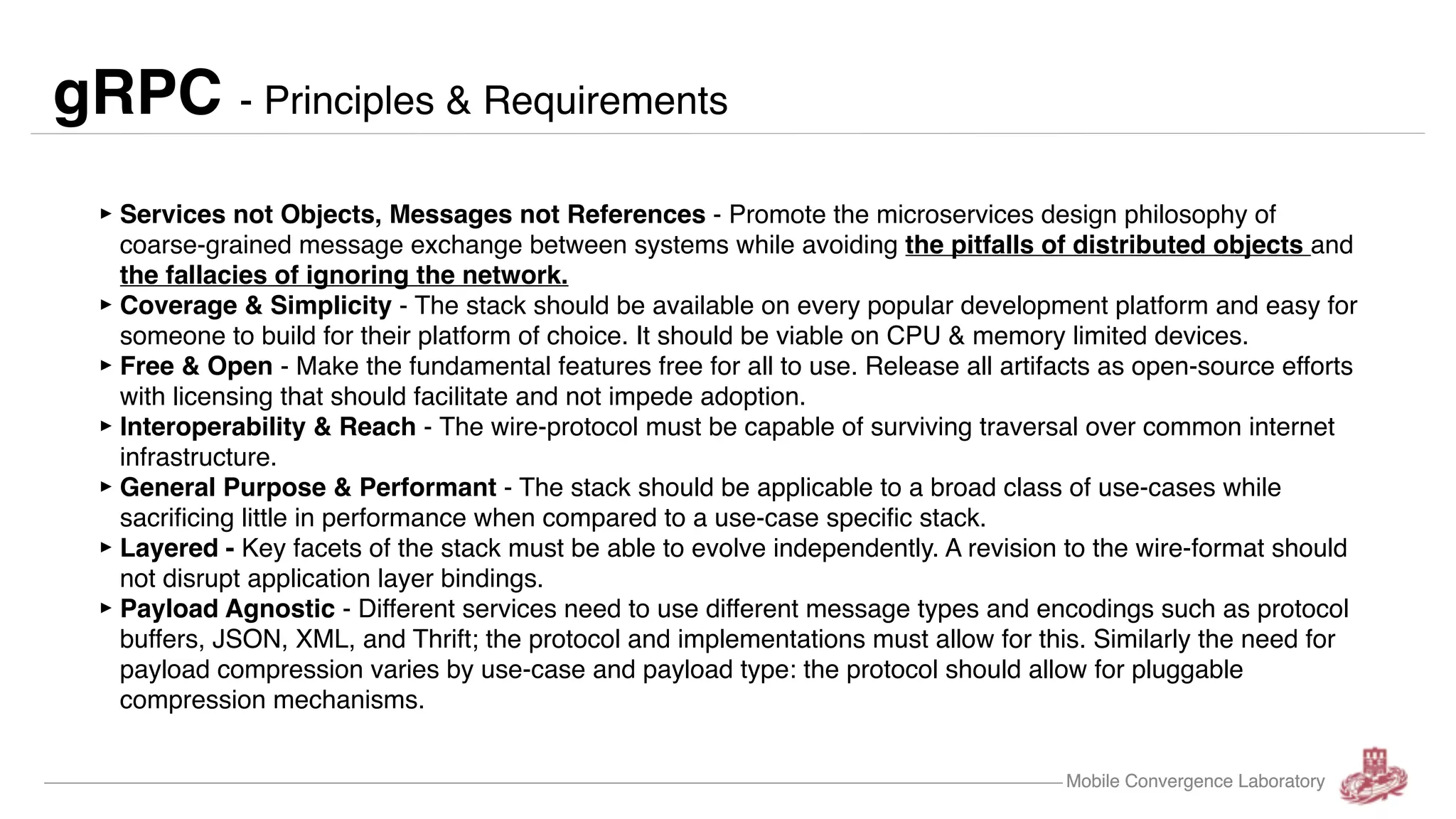 Mobile Convergence Laboratory gRPC - Principles & Requirements ‣Services not Objects, Messages not References - Promote the microservices design philosophy of coarse-grained message exchange between systems while avoiding the pitfalls of distributed objects and the fallacies of ignoring the network. ‣Coverage & Simplicity - The stack should be available on every popular development platform and easy for someone to build for their platform of choice. It should be viable on CPU & memory limited devices. ‣Free & Open - Make the fundamental features free for all to use. Release all artifacts as open-source efforts with licensing that should facilitate and not impede adoption. ‣Interoperability & Reach - The wire-protocol must be capable of surviving traversal over common internet infrastructure. ‣General Purpose & Performant - The stack should be applicable to a broad class of use-cases while sacrificing little in performance when compared to a use-case specific stack. ‣Layered - Key facets of the stack must be able to evolve independently. A revision to the wire-format should not disrupt application layer bindings. ‣Payload Agnostic - Different services need to use different message types and encodings such as protocol buffers, JSON, XML, and Thrift; the protocol and implementations must allow for this. Similarly the need for payload compression varies by use-case and payload type: the protocol should allow for pluggable compression mechanisms. Mobile Convergence Laboratory 
