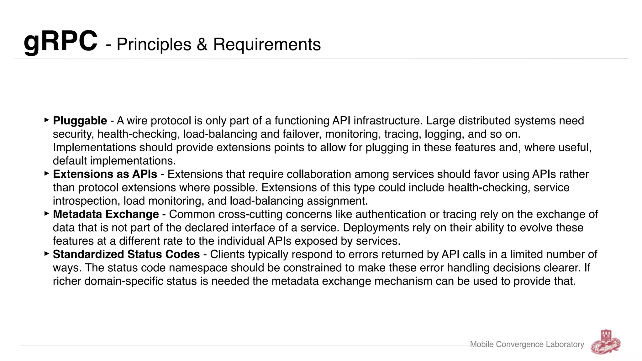 Mobile Convergence Laboratory gRPC - Principles & Requirements ‣Pluggable - A wire protocol is only part of a functioning API infrastructure. Large distributed systems need security, health-checking, load-balancing and failover, monitoring, tracing, logging, and so on. Implementations should provide extensions points to allow for plugging in these features and, where useful, default implementations. ‣Extensions as APIs - Extensions that require collaboration among services should favor using APIs rather than protocol extensions where possible. Extensions of this type could include health-checking, service introspection, load monitoring, and load-balancing assignment. ‣Metadata Exchange - Common cross-cutting concerns like authentication or tracing rely on the exchange of data that is not part of the declared interface of a service. Deployments rely on their ability to evolve these features at a different rate to the individual APIs exposed by services. ‣Standardized Status Codes - Clients typically respond to errors returned by API calls in a limited number of ways. The status code namespace should be constrained to make these error handling decisions clearer. If richer domain-specific status is needed the metadata exchange mechanism can be used to provide that. Mobile Convergence Laboratory 
