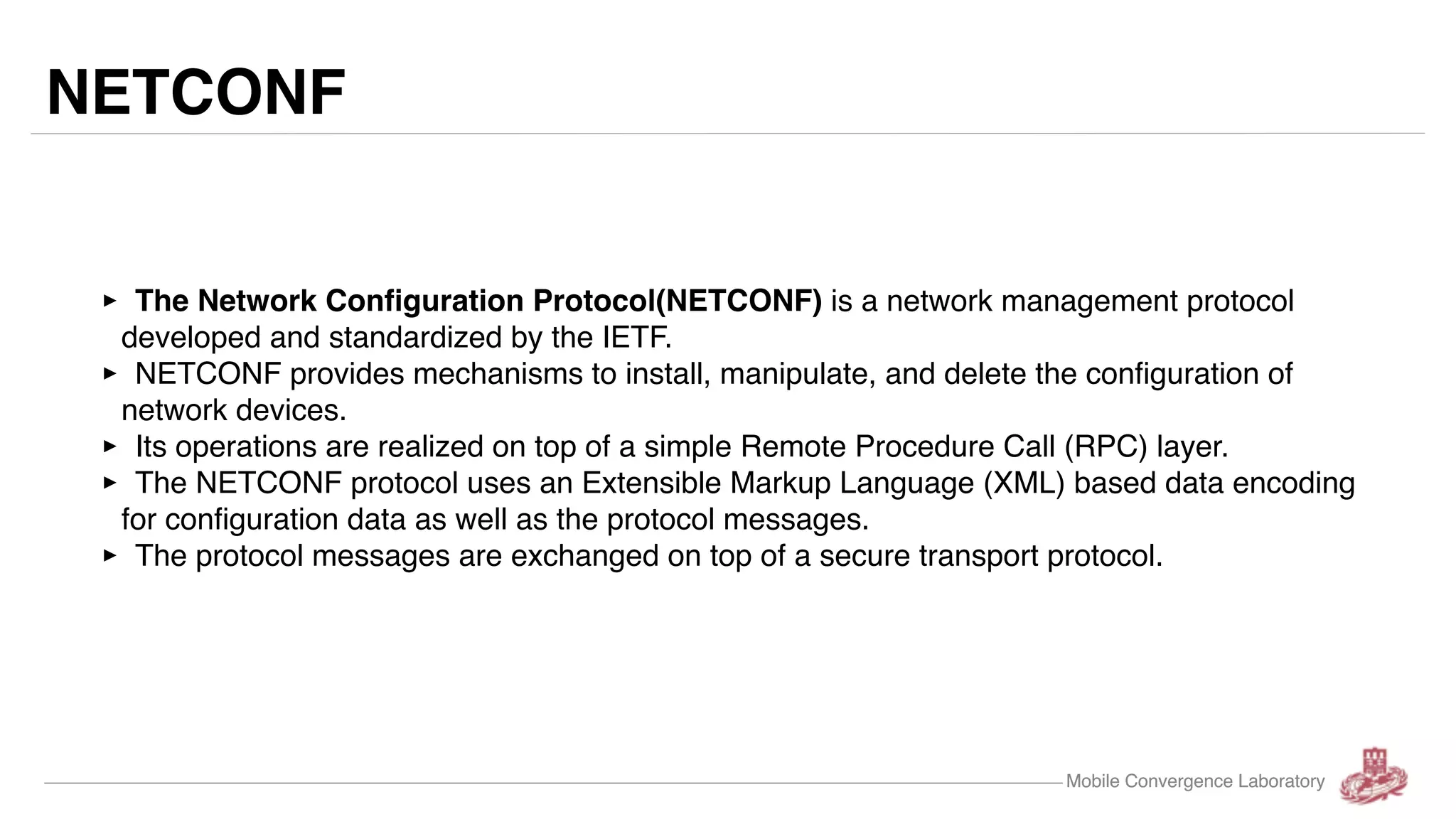 Mobile Convergence Laboratory NETCONF ‣ The Network Configuration Protocol(NETCONF) is a network management protocol developed and standardized by the IETF. ‣ NETCONF provides mechanisms to install, manipulate, and delete the configuration of network devices. ‣ Its operations are realized on top of a simple Remote Procedure Call (RPC) layer. ‣ The NETCONF protocol uses an Extensible Markup Language (XML) based data encoding for configuration data as well as the protocol messages. ‣ The protocol messages are exchanged on top of a secure transport protocol. Mobile Convergence Laboratory 