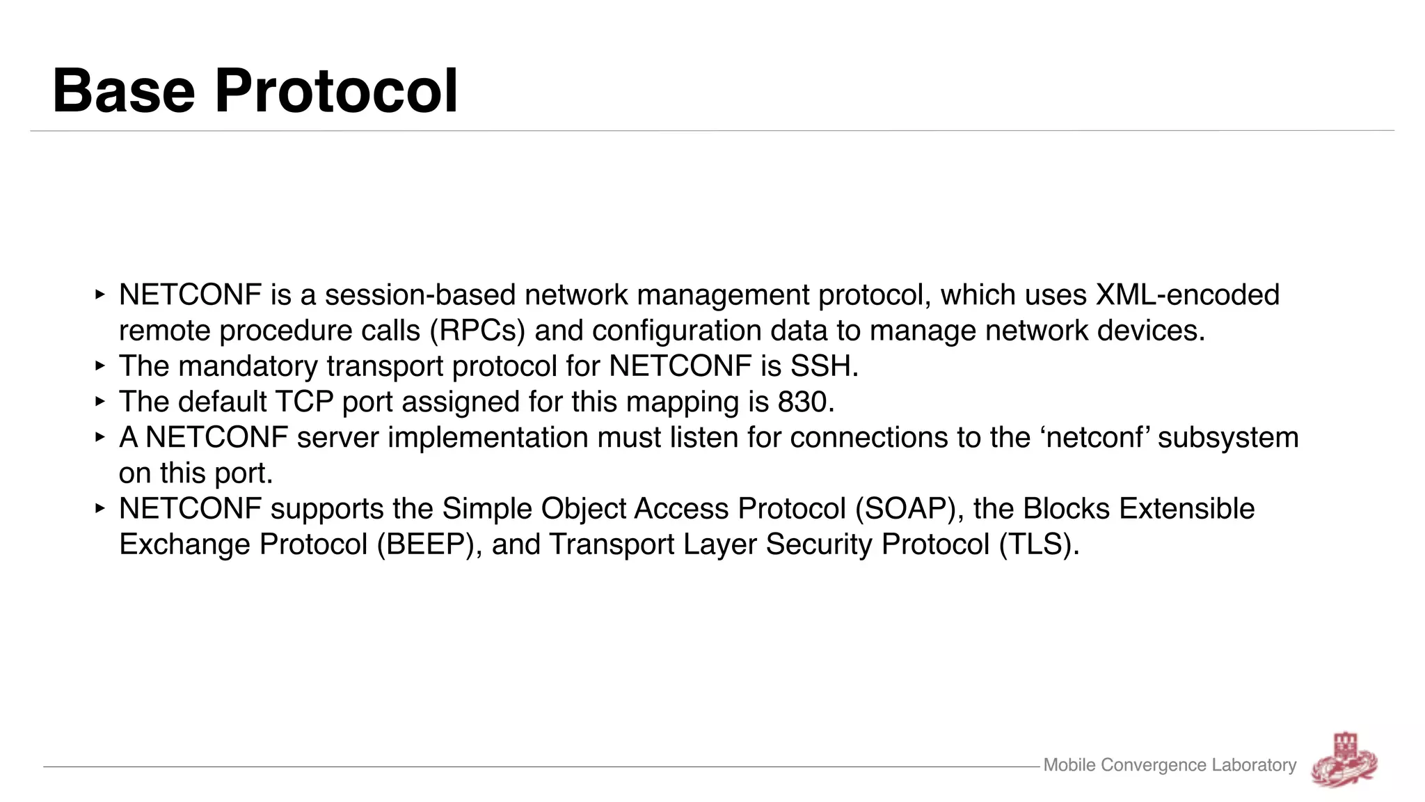 Mobile Convergence LaboratoryMobile Convergence Laboratory ‣ NETCONF is a session-based network management protocol, which uses XML-encoded remote procedure calls (RPCs) and configuration data to manage network devices. ‣ The mandatory transport protocol for NETCONF is SSH. ‣ The default TCP port assigned for this mapping is 830. ‣ A NETCONF server implementation must listen for connections to the ‘netconf’ subsystem on this port. ‣ NETCONF supports the Simple Object Access Protocol (SOAP), the Blocks Extensible Exchange Protocol (BEEP), and Transport Layer Security Protocol (TLS). Base Protocol 