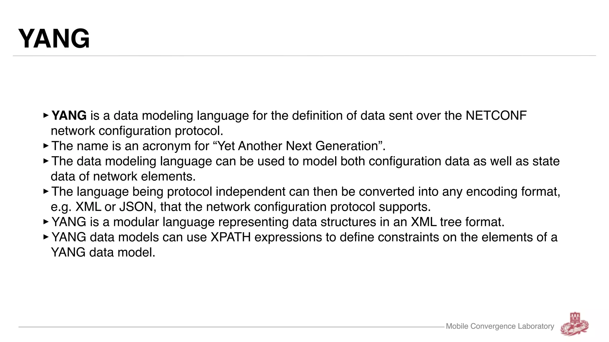 Mobile Convergence Laboratory YANG ‣YANG is a data modeling language for the definition of data sent over the NETCONF network configuration protocol. ‣The name is an acronym for “Yet Another Next Generation”. ‣The data modeling language can be used to model both configuration data as well as state data of network elements. ‣The language being protocol independent can then be converted into any encoding format, e.g. XML or JSON, that the network configuration protocol supports. ‣YANG is a modular language representing data structures in an XML tree format. ‣YANG data models can use XPATH expressions to define constraints on the elements of a YANG data model. Mobile Convergence Laboratory 