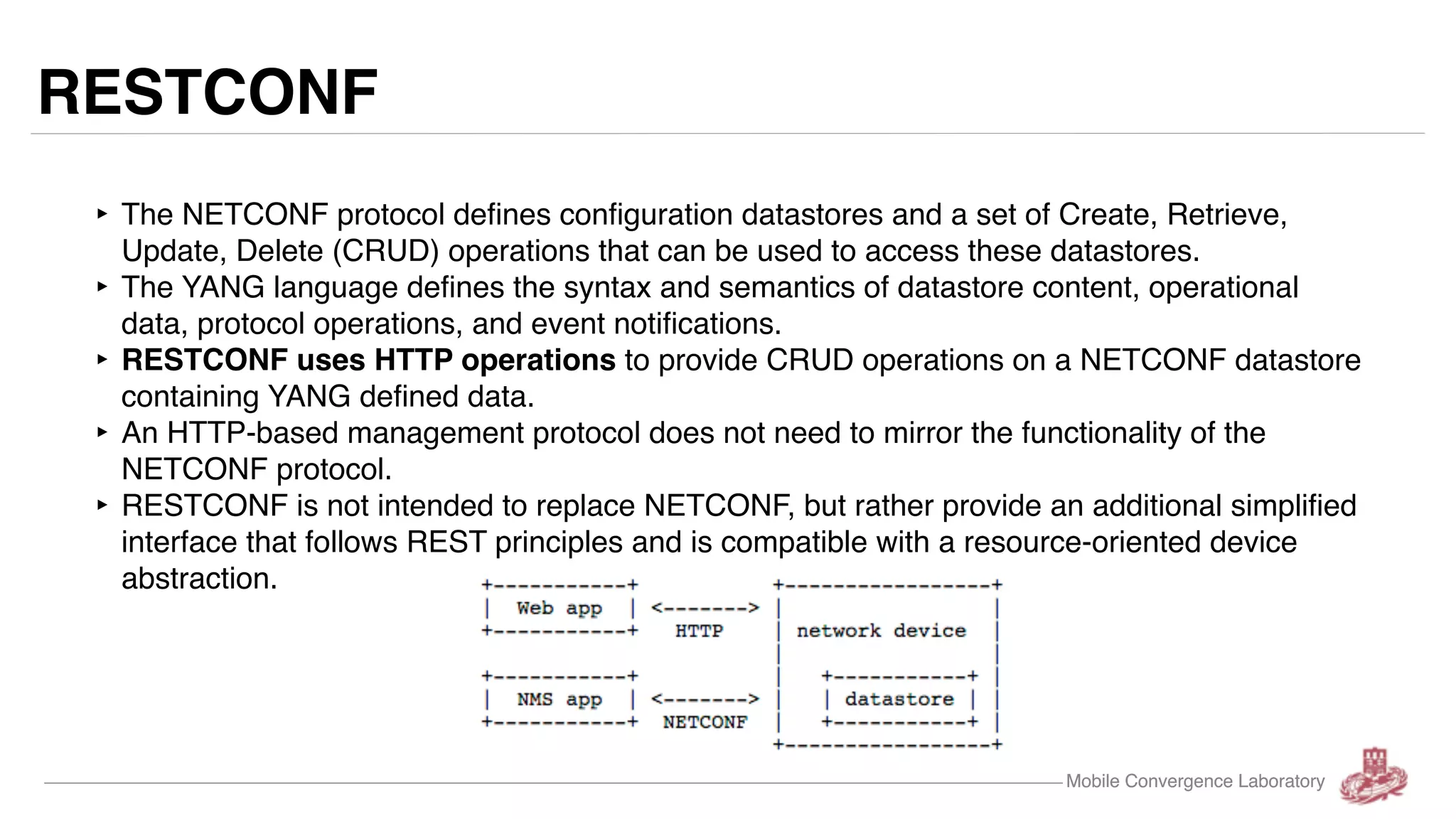 Mobile Convergence Laboratory RESTCONF ‣ The NETCONF protocol defines configuration datastores and a set of Create, Retrieve, Update, Delete (CRUD) operations that can be used to access these datastores. ‣ The YANG language defines the syntax and semantics of datastore content, operational data, protocol operations, and event notifications. ‣ RESTCONF uses HTTP operations to provide CRUD operations on a NETCONF datastore containing YANG defined data. ‣ An HTTP-based management protocol does not need to mirror the functionality of the NETCONF protocol. ‣ RESTCONF is not intended to replace NETCONF, but rather provide an additional simplified interface that follows REST principles and is compatible with a resource-oriented device abstraction. Mobile Convergence Laboratory 