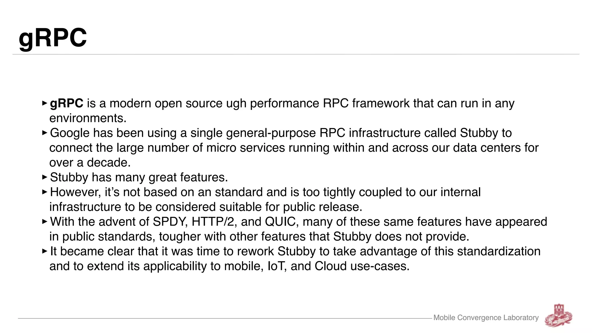 Mobile Convergence Laboratory gRPC ‣gRPC is a modern open source ugh performance RPC framework that can run in any environments. ‣Google has been using a single general-purpose RPC infrastructure called Stubby to connect the large number of micro services running within and across our data centers for over a decade. ‣Stubby has many great features. ‣However, it’s not based on an standard and is too tightly coupled to our internal infrastructure to be considered suitable for public release. ‣With the advent of SPDY, HTTP/2, and QUIC, many of these same features have appeared in public standards, tougher with other features that Stubby does not provide. ‣It became clear that it was time to rework Stubby to take advantage of this standardization and to extend its applicability to mobile, IoT, and Cloud use-cases. Mobile Convergence Laboratory 