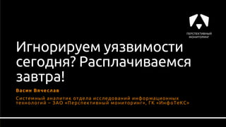 Игнорируем уязвимости
сегодня? Расплачиваемся
завтра!
Васин Вячеслав
Системный аналитик отдела исследований информационных
технологий – ЗАО «Перспективный мониторинг», ГК «ИнфоТеКС»
 