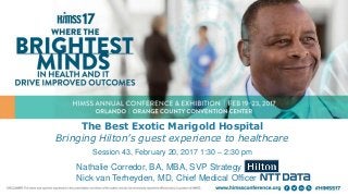 The Best Exotic Marigold Hospital
Bringing Hilton’s guest experience to healthcare
Session 43, February 20, 2017 1:30 – 2:30 pm
Nathalie Corredor, BA, MBA, SVP Strategy
Nick van Terheyden, MD, Chief Medical Officer
 