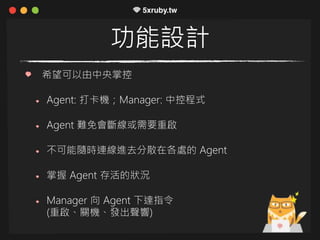功能設計
希望可以由中央掌控
Agent: 打卡機；Manager: 中控程式
Agent 難免會斷線或需要重啟
不可能隨時連線進去分散在各處的 Agent
掌握 Agent 存活的狀況
Manager 向 Agent 下達指令
(重啟、關機、發出聲響)
 