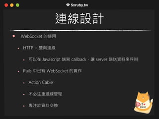 連線設計
WebSocket 的使用
HTTP + 雙向連線
可以在 Javascript 端寫 callback，讓 server 端送資料來呼叫
Rails 中已有 WebSocket 的實作
Action Cable
不必注重連線管理
專注於資料交換
 