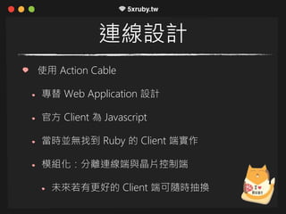 連線設計
使用 Action Cable
專替 Web Application 設計
官方 Client 為 Javascript
當時並無找到 Ruby 的 Client 端實作
模組化：分離連線端與晶片控制端
未來若有更好的 Client 端可隨時抽換
 