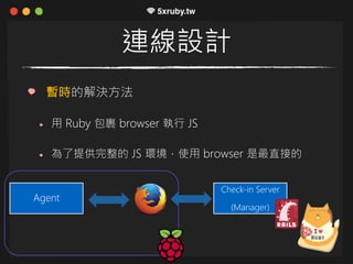 連線設計
暫時的解決方法
用 Ruby 包裹 browser 執行 JS
為了提供完整的 JS 環境，使用 browser 是最直接的
Agent
Check-in Server
(Manager)
 
