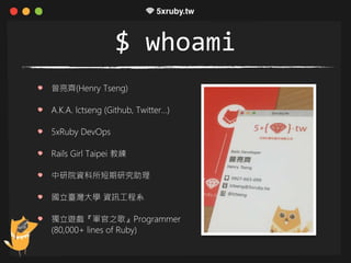 $ whoami
曾亮齊(Henry Tseng)
A.K.A. lctseng (Github, Twitter…)
5xRuby DevOps
Rails Girl Taipei 教練
中研院資科所短期研究助理
國立臺灣大學 資訊工程系
獨立遊戲『軍官之歌』Programmer
(80,000+ lines of Ruby)
 