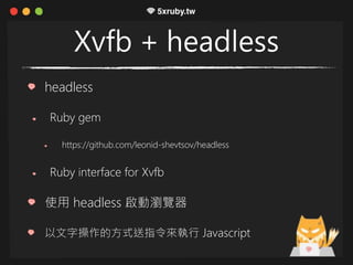 Xvfb + headless
headless
Ruby gem
https://github.com/leonid-shevtsov/headless
Ruby interface for Xvfb
使用 headless 啟動瀏覽器
以文字操作的方式送指令來執行 Javascript
 