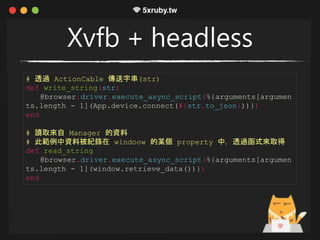 Xvfb + headless
# 透過 ActionCable 傳送字串(str)
def write_string(str)
@browser.driver.execute_async_script(%{arguments[argumen
ts.length - 1](App.device.connect(#{str.to_json}))})
end
# 讀取來自 Manager 的資料
# 此範例中資料被紀錄在 windoow 的某個 property 中，透過函式來取得
def read_string
@browser.driver.execute_async_script(%{arguments[argumen
ts.length - 1](window.retrieve_data())})
end
 