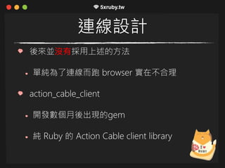 連線設計
後來並沒有採用上述的方法
單純為了連線而跑 browser 實在不合理
action_cable_client
開發數個月後出現的gem
純 Ruby 的 Action Cable client library
 