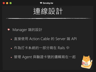 連線設計
Manager 端的設計
直接使用 Action Cable 的 Server 端 API
作為打卡系統的一部分寫在 Rails 中
管理 Agent 與驗證卡號的邏輯寫在一起
 