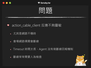 問題
action_cable_client 反應不夠靈敏
尤其是網路不穩時
會場網路偶爾會斷線
Timeout 時間太長，Agent 沒有寫斷線回報機制
斷線常常需要人為檢查
 