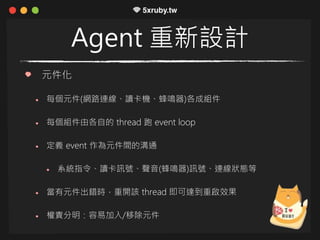 Agent 重新設計
元件化
每個元件(網路連線、讀卡機、蜂鳴器)各成組件
每個組件由各自的 thread 跑 event loop
定義 event 作為元件間的溝通
系統指令、讀卡訊號、聲音(蜂鳴器)訊號、連線狀態等
當有元件出錯時，重開該 thread 即可達到重啟效果
權責分明：容易加入/移除元件
 