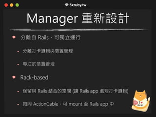 Manager 重新設計
分離自 Rails，可獨立運行
分離打卡邏輯與裝置管理
專注於裝置管理
Rack-based
保留與 Rails 結合的空間 (讓 Rails app 處理打卡邏輯)
如同 ActionCable，可 mount 至 Rails app 中
 