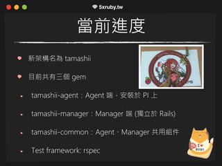 當前進度
新架構名為 tamashii
目前共有三個 gem
tamashii-agent：Agent 端，安裝於 PI 上
tamashii-manager：Manager 端 (獨立於 Rails)
tamashii-common：Agent、Manager 共用組件
Test framework: rspec
 