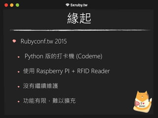 緣起
Rubyconf.tw 2015
Python 版的打卡機 (Codeme)
使用 Raspberry PI + RFID Reader
沒有繼續維護
功能有限，難以擴充
 