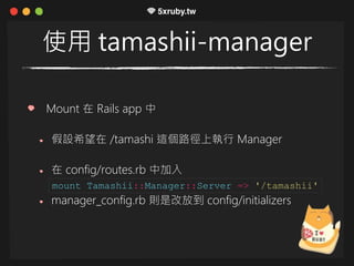 使用 tamashii-manager
Mount 在 Rails app 中
假設希望在 /tamashi 這個路徑上執行 Manager
在 config/routes.rb 中加入
manager_config.rb 則是改放到 config/initializers
mount Tamashii::Manager::Server => '/tamashii'
 