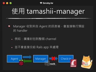 使用 tamashii-manager
Manager 收到來自 Agent 的訊息後，會直接執行預設
的 handler
例如：廣播封包到整個 channel
並不會直接交給 Rails app 來處理
ManagerAgent Check-in
 