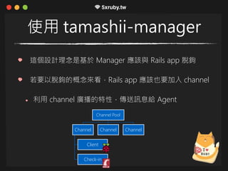 使用 tamashii-manager
這個設計理念是基於 Manager 應該與 Rails app 脫鉤
若要以脫鉤的概念來看，Rails app 應該也要加入 channel
利用 channel 廣播的特性，傳送訊息給 Agent
Channel Pool
Channel
Client
Check-in
Channel Channel
 