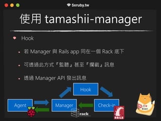 使用 tamashii-manager
Hook
若 Manager 與 Rails app 同在一個 Rack 底下
可透過此方式『監聽』甚至『攔截』訊息
透過 Manager API 發出訊息
ManagerAgent Check-in
Hook
 