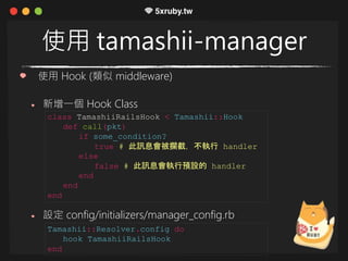 使用 tamashii-manager
使用 Hook (類似 middleware)
新增一個 Hook Class
設定 config/initializers/manager_config.rb
class TamashiiRailsHook < Tamashii::Hook
def call(pkt)
if some_condition?
true # 此訊息會被攔截，不執行 handler
else
false # 此訊息會執行預設的 handler
end
end
end
Tamashii::Resolver.config do
hook TamashiiRailsHook
end
 