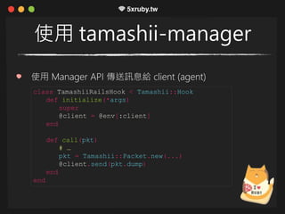 使用 tamashii-manager
使用 Manager API 傳送訊息給 client (agent)
class TamashiiRailsHook < Tamashii::Hook
def initialize(*args)
super
@client = @env[:client]
end
def call(pkt)
# …
pkt = Tamashii::Packet.new(...)
@client.send(pkt.dump)
end
end
 