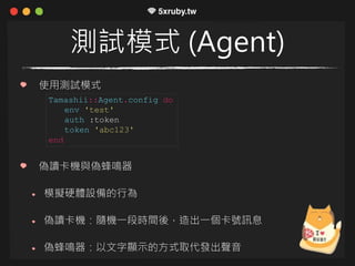 測試模式 (Agent)
使用測試模式
偽讀卡機與偽蜂鳴器
模擬硬體設備的行為
偽讀卡機：隨機一段時間後，造出一個卡號訊息
偽蜂鳴器：以文字顯示的方式取代發出聲音
Tamashii::Agent.config do
env 'test'
auth :token
token 'abc123'
end
 