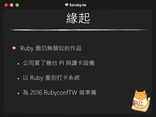 緣起
Ruby 圈仍無類似的作品
公司買了幾台 PI 與讀卡設備
以 Ruby 重刻打卡系統
為 2016 RubyconfTW 做準備
 