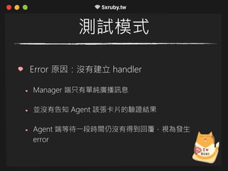 測試模式
Error 原因：沒有建立 handler
Manager 端只有單純廣播訊息
並沒有告知 Agent 該張卡片的驗證結果
Agent 端等待一段時間仍沒有得到回覆，視為發生
error
 