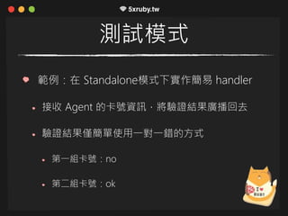 測試模式
範例：在 Standalone模式下實作簡易 handler
接收 Agent 的卡號資訊，將驗證結果廣播回去
驗證結果僅簡單使用一對一錯的方式
第一組卡號：no
第二組卡號：ok
 