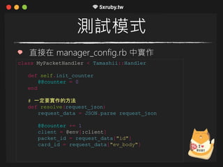 測試模式
直接在 manager_config.rb 中實作
class MyPacketHandler < Tamashii::Handler
def self.init_counter
@@counter = 0
end
# 一定要實作的方法
def resolve(request_json)
request_data = JSON.parse request_json
@@counter += 1
client = @env[:client]
packet_id = request_data["id"]
card_id = request_data["ev_body"]
 