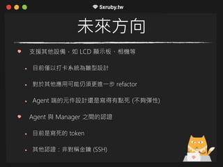 未來方向
支援其他設備，如 LCD 顯示板、相機等
目前僅以打卡系統為雛型設計
對於其他應用可能仍須更進一步 refactor
Agent 端的元件設計還是寫得有點死 (不夠彈性)
Agent 與 Manager 之間的認證
目前是寫死的 token
其他認證：非對稱金鑰 (SSH)
 