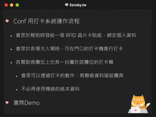 Conf 用打卡系統運作流程
會眾於報到時發給一張 RFID 晶片卡貼紙，綁定個人資料
會眾於各場次入場時，可在門口的打卡機進行打卡
各贊助商攤位上也有一台屬於該攤位的打卡機
會眾可以透過打卡的動作，將聯絡資料留給攤商
不必再使用傳統的紙本資料
實際Demo
 