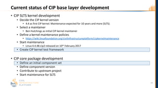 Current status of CIP base layer development
• CIP SLTS kernel development
• Decide the CIP kernel version
• 4.4 as first CIP kernel. Maintenance expected for 10 years and more (SLTS).
• Select a maintainer
• Ben Hutchings as initial CIP-kernel maintainer
• Define a kernel maintenance policies
• https://wiki.linuxfoundation.org/civilinfrastructureplatform/cipkernelmaintenance
• Start maintenance
• Linux 4.4.48-cip2 released on 10th February 2017
• Create CIP kernel test framework
• CIP core package development
• Define an initial component set
• Define component version
• Contribute to upstream project
• Start maintenance for SLTS
18
 