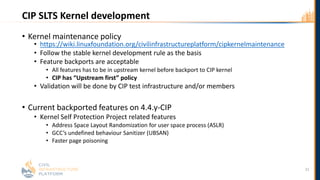 CIP SLTS Kernel development
• Kernel maintenance policy
• https://wiki.linuxfoundation.org/civilinfrastructureplatform/cipkernelmaintenance
• Follow the stable kernel development rule as the basis
• Feature backports are acceptable
• All features has to be in upstream kernel before backport to CIP kernel
• CIP has “Upstream first” policy
• Validation will be done by CIP test infrastructure and/or members
• Current backported features on 4.4.y-CIP
• Kernel Self Protection Project related features
• Address Space Layout Randomization for user space process (ASLR)
• GCC’s undefined behaviour Sanitizer (UBSAN)
• Faster page poisoning
22
 