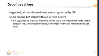 Out-of-tree drivers
• In general, all out-of-tree drivers are unsupported by CIP
• Users can use CIP kernel with out-of-tree drivers
• If a bug is found in such a modified kernel, users will first demonstrate that it
exists in the CIP kernel source release in order for the CIP maintainers to act
on it.
23
 