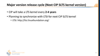 Major version release cycle (Next CIP SLTS kernel version)
• CIP will take a LTS kernel every 2-4 years
• Planning to synchronize with LTSI for next CIP SLTS kernel
• LTSI: http://ltsi.linuxfoundation.org/
24
 