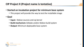 CIP Project X (Project name is tentative)
• Started an incubation project for minimum base system
• This project will provide the way to test the installable image
• Goal
• Input: Debian sources and cip kernel
• Build mechanism: bitbake and/or Debian build system
• Output: Minimum deployable base system
33
 