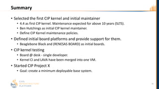 Summary
• Selected the first CIP kernel and initial maintainer
• 4.4 as first CIP kernel. Maintenance expected for above 10 years (SLTS).
• Ben Hutchings as initial CIP kernel maintainer.
• Define CIP Kernel maintenance policies.
• Defined initial board platforms and provide support for them.
• Beaglebone Black and (RENESAS BOARD) as initial boards.
• CIP kernel testing
• Board @ desk - single developer.
• Kernel CI and LAVA have been merged into one VM.
• Started CIP Project X
• Goal: create a minimum deployable base system.
35
 